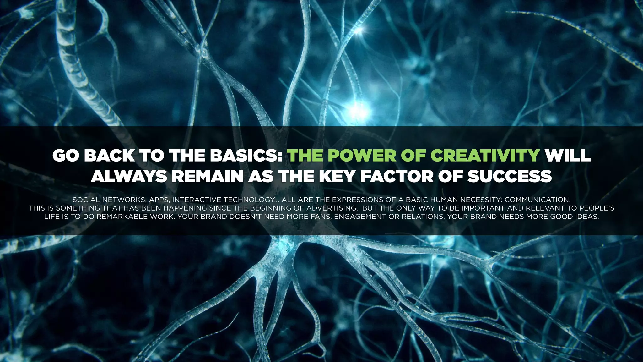 GO BACK TO THE BASICS: THE POWER OF CREATIVITY WILL
ALWAYS REMAIN AS THE KEY FACTOR OF SUCCESS
SOCIAL NETWORKS, APPS, INTERACTIVE TECHNOLOGY... ALL ARE THE EXPRESSIONS OF A BASIC HUMAN NECESSITY: COMMUNICATION.
THIS IS SOMETHING THAT HAS BEEN HAPPENING SINCE THE BEGINNING OF ADVERTISING, BUT THE ONLY WAY TO BE IMPORTANT AND RELEVANT TO PEOPLE’S
LIFE IS TO DO REMARKABLE WORK. YOUR BRAND DOESN’T NEED MORE FANS, ENGAGEMENT OR RELATIONS. YOUR BRAND NEEDS MORE GOOD IDEAS.
 