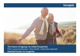  The	
  Future	
  of	
  Ageing	
  	
  
	
  Insights	
  from	
  Discussions	
  Building	
  on	
  an	
  Ini4al	
  Perspec4ve	
  by:	
  
	
  Laura	
  Carstensen	
  |	
  Ken	
  Smith	
  |	
  Dominika	
  Jaworski	
  |	
  Stanford	
  Center	
  on	
  Longevity	
  
 