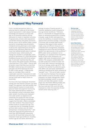 Proposed Way ForwardAging
Cities
Commerce
Connectivity
Data
Education
Energy
Food
Government
Loyalty
Privacy
Resources
Transport
Travel
Water
Wealth
Work
Health
Learning
3
From a societal perspective, there is a
pressing need to make use of the human
capital represented in older people. General
knowledge and expertise increase with
age, as do emotional stability and the
motivation to invest in important activities.
If appropriately utilized, older populations
can benefit national and global economies.
Yet the clarion call to workers today is about
saving for increasingly long retirements,
instead of actively planning to work longer.
In the US, the responsibility for saving has
shifted to the individual, reflecting the
move from defined benefit plans to defined
contribution plans. Unfortunately, the
change has resulted in considerable under-
saving for retirements. In a 2014 Retirement
Confidence Survey, only 64% of all workers
age 25 and older reported that they and
their spouse had saved at all for retirement,
a decrease from 75% in 2009.12
Overall, 60%
of workers report that they have less than
$25,000 in total savings and investments,
with over one third reporting less than
$1,000 in total savings.13
If appropriate
steps are not taken, there could be
catastrophic economic implications to both
individuals and societies, as low retirement
savings could lead to major strains on
economies.
For those who have inadequate retirement
savings, the most obvious solution is to work
longer. This approach may hold benefits that
extend beyond income to include better
physical health and cognitive functioning.
One major potential barrier, however, is
that employers remain ambivalent about
older workers. Currently, most employers’
view older workers as expensive and
sometimes less productive than younger
workers. Research findings increasingly
suggest that the latter reflects stereotypes
more than evidence. The productivity of
workers tends to increase with age. This
is especially true for knowledge workers,
yet blue collar workers also can retain
(and perhaps increase) productivity.14
One
study that measured the performance of
more than 400 McDonald’s restaurants
across the UK found that restaurants that
employed mixed-age workforces, including
workers age 60 and above, delivered an
average increase of twenty percent in
customer satisfaction levels compared to
less age diverse workforces.15
Moreover,
there is a net benefit of intergenerational
teams on workplace productivity, including
a broader range of skills and experience
across the workforce, increased mentorship
opportunities and skills transfer, a reduction
in turnover, and increased staff morale.16,17
Companies that adapt to older workers’
needs using cost-efficient measures such
as flexible work arrangements, workplace
modifications, and on-the-job training can
benefit from age diversity in the workforce.18
BMW’s older worker production line at
Dingolfing is an example of how thoughtful
design of blue-collar workplaces can
support high levels of productivity in older
workers. The company collaborated with
its older production workers to tailor one
of its most labor intensive manufacturing
lines to an average worker age of 47. The
resultant line reached its production goals
with defect rate and worker absenteeism
meeting or exceeding the levels achieved by
“younger” lines.19
The cost of older workers
is a real issue for employers. By leveraging
older workers as source of human capital,
employers can better manage their talent,
facilitate knowledge transfer to younger
workers, and help older workers slowly
phase into retirement. Offering bridge jobs
or flexible work arrangements such as
flex hours and part-time work will allow
employers to retain the expertise of older
workers while reducing costs.20,21
What do you think? Join In | Add your views into the mix
Working Longer
For those who have
inadequate retirement
savings, the most obvious
solution is to work longer...
One major potential barrier,
however, is that employers
remain ambivalent about
older workers.
Cost of Older Workers
The cost of older workers is
a real issue for employers.
By leveraging older workers
as source of human capital,
employers can better
manage their talent, facilitate
knowledge transfer to
younger workers, and help
older workers slowly phase
into retirement. Offering
bridge jobs or flexible work
arrangements such as flex
hours and part-time work will
allow employers to retain the
expertise of older workers
while reducing costs
 