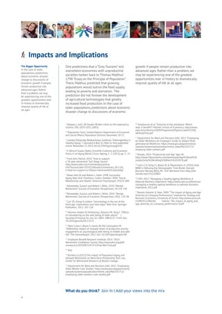 4
What do you think? Join In | Add your views into the mix
Dire predictions that a “Grey Tsunami” will
overwhelm economies with unproductive
societies harken back to Thomas Malthus’
1798 “Essay on the Principle of Population”.
There, Malthus predicted that growing
populations would outrun the food supply,
leading to poverty and starvation. The
prediction did not foresee the development
of agricultural technologies that greatly
increased food production. In the case of
older populations, predictions about economic
disaster change to discussions of economic
growth if people remain productive into
advanced ages. Rather than a problem, we
may be experiencing one of the greatest
opportunities ever in history to dramatically
improve quality of life at all ages.
The Bigger Opportunity
In the case of older
populations, predictions
about economic disaster
change to discussions of
economic growth if people
remain productive into
advanced ages. Rather
than a problem, we may
be experiencing one of the
greatest opportunities ever
in history to dramatically
improve quality of life at
all ages.
Impacts and ImplicationsAging
Cities
Commerce
Connectivity
Data
Education
Energy
Food
Government
Loyalty
Privacy
Resources
Transport
Travel
Water
Wealth
Work
Health
Learning
1
Oeppen, J. and J. W.Vaupel: Broken limits to life expectancy.
Science 296, 1029-1031 (2002).
2
“Population Facts”, United Nations Department of Economic
and Social Affairs, Population Division, December, 20-13
3
Lowsky, Olshansky, Bhattacharya, Goldman,“Heterogeneity in
Healthy Aging”, J Gerontol A Biol Sci Med Sci first published
online November 17, 2013 doi:10.1093/gerona/glt162
4
A. Börsch-Supan, Myths, Scientific Evidence and Economic
Policy in an Aging World, J. Econ.Ageing, 1–2 (2013), pp. 3–15
5
Ford, John Patrick. 2014.“How to support
a 30-year retirement.” San Diego Source.
http://www.sddt.com/Commentary/article.
cfm?SourceCode=20141106tza&Commentary_ID=12&_
t=How+to+support+a+30year+retirement#.VL6ykS6AyjI
6
Rowe, John W. and Robert L. Kahn. 1998. Successful
Aging. New York: Pantheon; Cohen, Sheldon. 2004.“Social
Relationship and Health.”American Psychologist 59:676-684.
7
Rohwedder, Susann and Robert J.Willis. 2010.“Mental
Retirement.” Journal of Economic Perspectives. 24:119-138
8
Rohwedder, Susann, and Robert J.Willis. 2010.“Mental
Retirement.” Journal of Economic Perspectives, 24(1): 119-38.
9
Carr DC, Komp K, editors.“Gerontology in the era of the
third age: implications and next steps.” New York: Springer
Publishers; 2011: 207-224
10
Morrow-Howell N, Hinterlong J, Rozario PA,Tang F.“Effects
of volunteering on the well-being of older adults.” J
Gerontol B Psychol Sci Soc Sci. 2003; 58B:S137–S145. Doi:
10.1093/geronb/58.3.S137
11
Matz-Costa C, Besen E, James JB, Pitt-Catsouphes M.
“Differential impact of multiple levels of productive activity
engagement on psychological well-being in middle and later
life.”The Gerontologist. 2012. Doi: 10.1093/geront/gns148
12
Employee Benefit Research Institute. 2014.“2014
Retirement Confidence Survey.” http://www.ebri.org/pdf/
surveys/rcs/2014/RCS14.FS-6.Prep-Ret.Final.pdf
13
Ibid.
14
Burtless, G.(2013).The Impact of Population Aging and
Delayed Retirement on Work-force Productivity.Tech. rep.,
Center for Retirement Research at Boston College.
15
Department for Work and Pensions (UK). 2011.“Employing
Older Worker Case Studies.” https://www.gov.uk/government/
uploads/system/uploads/attachment_data/file/142752/
employing-older-workers-case-studies.pdf
16
Ilmakunnas et al.“Diversity at the workplace: Whom
does it benefit?” Helsinki School of Economics. http://www.
eale.nl/conference2009/Programme/PapersC/add102508_
wKXraqYSnk.pdf
17
Department for Work and Pensions (UK). 2013.“Employing
an Older Workforce,An Employer’s Guide to Today’s Multi-
generational Workforce. https://www.gov.uk/government/
uploads/system/uploads/attachment_data/file/142751/
emplying-older-workers.pdf
18
Brooks. 2014.“Productivity and Age.”Age UK.
http://www.50plusworks.com/downloads/Age%20and%20
productivity%20briefing%20(March%202014).pdf
19
Loch, C.H, Sting, F.J, Bauer, N, & Mauermann, H. (2010). How
BMW Is Defusing the Demographic Time Bomb. Harvard
Business Review, 88(3), 99–102. Retrieved from http://hdl.
handle.net/1765/20802
20
CIPD. 2012.“Managing a Healthy Ageing Workforce,A
National Business Imperative.” http://www.cipd.co.uk/binaries/
managing-a-healthy-ageing-workforce-a-national-business-
imperative_2012.pdf
21
Backes-Glenner & Veen. 2009.“The Impact of Aging and Age
Diversity on Company Performance.” Institute for Strategy and
Business Economics, University of Zurich. http://www.zora.uzh.
ch/48541/1/Backes Gellner_The_impact_of_aging_and_
age_diversity_on_company_performance-V.pdf
 