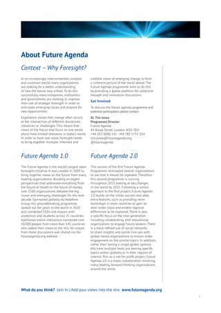 About Future Agenda
7
In an increasingly interconnected, complex
and uncertain world, many organisations
are looking for a better understanding
of how the future may unfold. To do this
successfully, many companies, institutions
and governments are working to improve
their use of strategic foresight in order to
anticipate emerging issues and prepare for
new opportunities.
Experience shows that change often occurs
at the intersection of different disciplines,
industries or challenges. This means that
views of the future that focus on one sector
alone have limited relevance in today’s world.
In order to have real value, foresight needs
to bring together multiple informed and
credible views of emerging change to form
a coherent picture of the world ahead. The
Future Agenda programme aims to do this
by providing a global platform for collective
thought and innovation discussions.
Get Involved
To discuss the future agenda programme and
potential participation please contact:
Dr.Tim Jones
Programme Director
Future Agenda
84 Brook Street, London. W1K 5EH
+44 203 0088 141 +44 780 1755 054
tim.jones@futureagenda.org
@futureagenda
The Future Agenda is the world’s largest open
foresight initiative. It was created in 2009 to
bring together views on the future from many
leading organizations. Building on expert
perspectives that addressed everything from
the future of health to the future of money,
over 1500 organizations debated the big
issues and emerging challenges for the next
decade. Sponsored globally by Vodafone
Group, this groundbreaking programme
looked out ten years to the world in 2020
and connected CEOs and mayors with
academics and students across 25 countries.
Additional online interaction connected over
50,000 people from more than 145 countries
who added their views to the mix. All output
from these discussions was shared via the
futureagenda.org website.
The success of the first Future Agenda
Programme stimulated several organizations
to ask that it should be repeated. Therefore
this second programme is running
throughout 2015 looking at key changes
in the world by 2025. Following a similar
approach to the first project, Future Agenda
2.0 builds on the initial success and adds
extra features, such as providing more
workshops in more countries to gain an
even wider input and enable regional
differences to be explored. There is also
a specific focus on the next generation
including collaborating with educational
organizations to engage future leaders. There
is a more refined use of social networks
to share insights and earlier link-ups with
global media organizations to ensure wider
engagement on the pivotal topics. In addition,
rather than having a single global sponsor,
this time multiple hosts are owning specific
topics wither globally or in their regions of
interest. Run as a not for profit project, Future
Agenda 2.0 is a major collaboration involving
many leading, forward-thinking organisations
around the world.
Context – Why Foresight?
Future Agenda 1.0 Future Agenda 2.0
What do you think? Join In | Add your views into the mix www.futureagenda.org
 