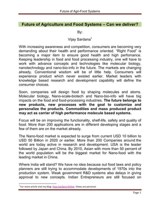 Future of Agri-Food Systems



     Future of Agriculture and Food Systems – Can we deliver?
                                                          By:

                                                 Vijay Sardana1

With increasing awareness and competition, consumers are becoming very
demanding about their health and performance oriented. “Right Food” is
becoming a major item to ensure good health and high perfomance.
Keeping leadership in food and food processing industry, one will have to
work with advance concepts and technologies like molecular biology,
nanotechnology and nano-bio-info in the future. The markets are changing
already. Conventional wisdom will be of little help. Consumers will
experience product which never existed earlier. Market leaders with
knowledge based research and development capability will define the
consumer choices.
Soon, companies will design food by shaping molecules and atoms.
Molecular biology, Nano-scale-biotech and Nano-bio-info will have big
impacts on the food and food-processing industries. The future belongs to
new products, new processes with the goal to customize and
personalize the products. Commodities and mass produced product
may act as carrier of high performance molecule based systems.

Focus will be on improving the functionality, shelf-life, safety and quality of
food. More than 200 applications are in different developing stages and a
few of them are on the market already.

The Nano-food market is expected to surge from current USD 10 billion to
USD 50 Billion in 2020 or earlier. More than 200 Companies around the
world are today active in research and development. USA is the leader
followed by Japan and China. By 2010, Asian with more than 50 percent of
the world population will be the biggest market for Nano-food with the
leading market in China.

Where India will stand? We have no idea because out food laws and policy
planners are still trying to accommodate developments of 1970s into the
production system. Weak government R&D systems also delays in giving
approval to new concepts. Indian Entrepreneurs are still focused on

1
    For more article visit my blog: Vijay Sardana Online. Views are personal.

                                                                                Page 1
 