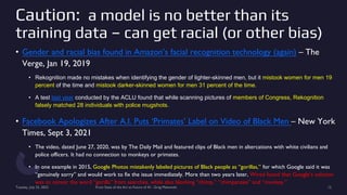 Caution: a model is no better than its
training data – can get racial (or other bias)
• Gender and racial bias found in Amazon’s facial recognition technology (again) – The
Verge, Jan 19, 2019
• Rekognition made no mistakes when identifying the gender of lighter-skinned men, but it mistook women for men 19
percent of the time and mistook darker-skinned women for men 31 percent of the time.
• A test last year conducted by the ACLU found that while scanning pictures of members of Congress, Rekognition
falsely matched 28 individuals with police mugshots.
• Facebook Apologizes After A.I. Puts ‘Primates’ Label on Video of Black Men – New York
Times, Sept 3, 2021
• The video, dated June 27, 2020, was by The Daily Mail and featured clips of Black men in altercations with white civilians and
police officers. It had no connection to monkeys or primates.
• In one example in 2015, Google Photos mistakenly labeled pictures of Black people as “gorillas,” for which Google said it was
“genuinely sorry” and would work to fix the issue immediately. More than two years later, Wired found that Google’s solution
was to censor the word “gorilla” from searches, while also blocking “chimp,” “chimpanzee” and “monkey.”
Tuesday, July 25, 2023 From State of the Art to Future of AI - Greg Makowski 12
 