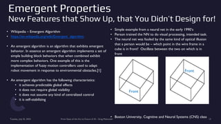 Emergent Properties
New Features that Show Up, that You Didn’t Design for!
• Wikipedia – Emergent Algorithm
• https://en.wikipedia.org/wiki/Emergent_algorithm
• An emergent algorithm is an algorithm that exhibits emergent
behavior. In essence an emergent algorithm implements a set of
simple building block behaviors that when combined exhibit
more complex behaviors. One example of this is the
implementation of fuzzy motion controllers used to adapt
robot movement in response to environmental obstacles.[1]
• An emergent algorithm has the following characteristics:
• it achieves predictable global effects
• it does not require global visibility
• it does not assume any kind of centralized control
• it is self-stabilizing
Tuesday, July 25, 2023 From State of the Art to Future of AI - Greg Makowski 13
• Simple example from a neural net in the early 1990’s
• Person trained the NN to do visual processing, intended task.
• The neural net was fooled by the same kind of optical illusion
that a person would be – which point in the wire frame in a
cube is in front? Oscillate between the two on which is in
front
• Boston University, Cognitive and Neural Systems (CNS) class
Front
Front
 