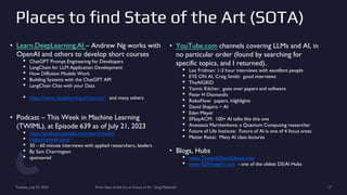 Places to find State of the Art (SOTA)
Tuesday, July 25, 2023 From State of the Art to Future of AI - Greg Makowski 17
• Learn.DeepLearning.AI – Andrew Ng works with
OpenAI and others to develop short courses
• ChatGPT Prompt Engineering for Developers
• LangChain for LLM Application Development
• How Diffusion Models Work
• Building Systems with the ChatGPT API
• LangChain Chat with your Data
• https://www.deeplearning.ai/courses/ and many others
• Podcast – This Week in Machine Learning
(TWIML), at Episode 639 as of July 21, 2023
• https://podcasts.google.com/search/twiml
• https://twimlai.com/
• 30 – 60 minute interviews with applied researchers, leaders
• By Sam Charrington
• sponsored
• YouTube.com channels covering LLMs and AI, in
no particular order (found by searching for
specific topics, and I returned).
• Lex Fridman: 1-3 hour interviews with excellent people
• EYE ON AI, Craig Smith: good interviews
• TheAIGRID
• Yannic Kilcher: goes over papers and software
• Peter H Diamandis
• RoboFlow: papers, hilghlights
• David Shapiro ~ AI
• Edan Meyer
• SFbayACM: 100+ AI talks like this one
• Anastasia Marchenkova: a Quantum Computing researcher
• Future of Life Institute: Future of AI is one of 4 focus areas
• Maziar Raissi: Many AI class lectures
• Blogs, Hubs
• www.TowardsDataScience.com
• www.KDNuggets.com - one of the oldest DS/AI Hubs
 