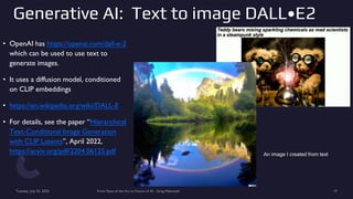 Generative AI: Text to image DALL•E2
• OpenAI has https://openai.com/dall-e-2
which can be used to use text to
generate images.
• It uses a diffusion model, conditioned
on CLIP embeddings
• https://en.wikipedia.org/wiki/DALL-E
• For details, see the paper “Hierarchical
Text-Conditional Image Generation
with CLIP Latents”, April 2022,
https://arxiv.org/pdf/2204.06125.pdf
Tuesday, July 25, 2023 From State of the Art to Future of AI - Greg Makowski 19
An image I created from text
 