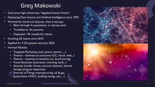 Greg Makowski
Tuesday, July 25, 2023 From State of the Art to Future of AI - Greg Makowski 2
• Goal since high school was “Applied Science Fiction”
• Deploying Data Science and Artificial Intelligence since 1992
• Worked for American Express, then 6 startups
• Been through 4 acquisitions, or startup exits
• Travelled to 18 countries
• Deployed ~96 models for clients
• Growing DS teams since 2010
• Applied for 9 DS patents since Jan 2022
• Vertical Markets
• Targeted Marketing (mail, phone, banner, ,..)
• Finance – business to consumer (CC, check, web,..)
• Finance – business to business (i.e. bond pricing)
• Fraud detection (insurance, checking, bank,..)
• Security (insider threat, account takeover, botnet,
foreign program detection)
• Internet of Things (manufacturing, oil & gas,
automotive, HVAC, building energy use,…)
 