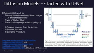 Diffusion Models – started with U-Net
Tuesday, July 25, 2023 From State of the Art to Future of AI - Greg Makowski 21
https://www.youtube.com/watch?v=yTAMrHVG1ew
https://arxiv.org/abs/1505.04597, 2015
https://en.wikipedia.org/wiki/Diffusion_model
https://arxiv.org/abs/2112.10741 , 2022
https://arxiv.org/abs/2306.04542 , 2023, Survey of Diffusion models
Diffusion models work by
• Stepping through denoising blurred images
• (at different resolutions)
• A type of Markov Chain
• Started for image segmentation (polygon)
• 1) Forward process (from the survey)
• 2) Reverse Process
• 3) Sampling Procedure
 