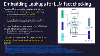 Embedding Lookups for LLM fact checking
• Pinecone.IO is one vector database that can be
used In the chart on the right, book embeddings
• A SQL database index is on one or a few fields
• It is a binary index or B-Tree on each dimension
• A Vector Database is for an embedding, which may be 256 to
12,000 dimensions (i.e. for Microsoft Cognitive Search)
• A vector database can use several types of indexes
on such a high dimensional space
• Locality-Sensitive Hashing supports an approximate nearest-
Neighbor search, returning “buckets”
• May index your company’s doc pages, repair tickets
or other info to be retrieved, to answer an LLM
question
Tuesday, July 25, 2023 From State of the Art to Future of AI - Greg Makowski 22
https://learn.microsoft.com/en-us/azure/search/search-what-is-azure-search
https://www.pinecone.io/learn/vector-database/#How-does-a-vector-database-work
https://proceedings.neurips.cc/paper/2014/file/310ce61c90f3a46e340ee8257bc70e93-Paper.pdf
https://www.youtube.com/watch?v=I7y3HsL1b6s&list=PL87GtQd0bfJx73ibrce-Hl_kUhX2MBXGn&index=4
 