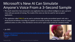 Microsoft’s New AI Can Simulate
Anyone’s Voice From a 3-Second Sample
• Microsoft researchers have announced a new application that uses artificial intelligence to ape a person’s
voice with just seconds of training. The model of the voice can then be used for text-to-speech
applications.
• The application called VALL-E can be used to synthesize high-quality personalized speech with only a
three-second enrollment recording of a speaker as an acoustic prompt, the researchers wrote in a paper
published online on arXiv, a free distribution service and an open-access archive for scholarly articles.
• Jan 2023
• https://www.technewsworld.com/story/microsofts-new-ai-can-simulate-anyones-voice-from-a-3-second-
sample-177646.html
Tuesday, July 25, 2023 From State of the Art to Future of AI - Greg Makowski 23
 
