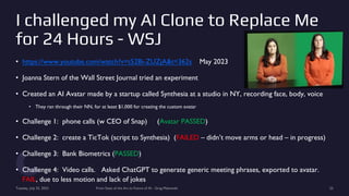 I challenged my AI Clone to Replace Me
for 24 Hours - WSJ
• https://www.youtube.com/watch?v=t52Bi-ZUZjA&t=362s May 2023
• Joanna Stern of the Wall Street Journal tried an experiment
• Created an AI Avatar made by a startup called Synthesia at a studio in NY, recording face, body, voice
• They ran through their NN, for at least $1,000 for creating the custom avatar
• Challenge 1: phone calls (w CEO of Snap) (Avatar PASSED)
• Challenge 2: create a TicTok (script to Synthesia) (FAILED – didn’t move arms or head – in progress)
• Challenge 3: Bank Biometrics (PASSED)
• Challenge 4: Video calls. Asked ChatGPT to generate generic meeting phrases, exported to avatar.
FAIL, due to less motion and lack of jokes
Tuesday, July 25, 2023 From State of the Art to Future of AI - Greg Makowski 25
 