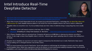 Intel Introduce Real-Time
Deepfake Detector
• https://www.intel.com/content/www/us/en/newsroom/news/intel-introduces-real-time-deepfake-detector.html
• https://www.intel.com/content/www/us/en/company-overview/wonderful/deepfake-detection.html
• What’s New: As part of Intel's Responsible AI work, the company has productized FakeCatcher, a technology that can detect fake videos with
a 96% accuracy rate. Intel’s deepfake detection platform is the world’s first real-time deepfake detector that returns results in milliseconds.
• “Deepfake videos are everywhere now. You have probably already seen them; videos of celebrities doing or saying things they never actually
did.”
• –Ilke Demir, senior staff research scientist in Intel Labs (Nov 12, 2022)
• SFbayACM “Embattling for a Deep Fake Dystopia, Dr. Ilke Demir“ https://www.youtube.com/watch?v=JwxiigbFk-E 9/27/2021
• Why It Matters: Deepfake videos are a growing threat. Companies will spend up to $188 billion in cybersecurity solutions, according to
Gartner. It’s also tough to detect these deepfake videos in real time – detection apps require uploading videos for analysis, then waiting hours
for results.
• Deception due to deepfakes can cause harm and result in negative consequences, like diminished trust in media. FakeCatcher helps restore
trust by enabling users to distinguish between real and fake content.
• There are several potential use cases for FakeCatcher. Social media platforms could leverage the technology to prevent users from uploading
harmful deepfake videos. Global news organizations could use the detector to avoid inadvertently amplifying manipulated videos. And nonprofit
organizations could employ the platform to democratize detection of deepfakes for everyone.
Tuesday, July 25, 2023 From State of the Art to Future of AI - Greg Makowski 26
 