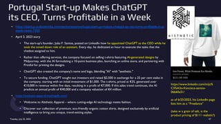 Portugal Start-up Makes ChatGPT
its CEO, Turns Profitable in a Week
• https://startup.outlookindia.com/sector/saas/portugal-start-up-makes-chatgpt-as-ceo-turns-profitable-in-a-
week-news-7955
• April 3, 2023 story
• The start-up's founder, João F. Santos, posted on LinkedIn how he appointed ChatGPT as the CEO while he
took the toned down role of an assistant. Every day, he dedicated an hour to execute the tasks that the
chatbot assigned to him.
• Rather than offering services, the company focused on selling t-shirts featuring AI-generated designs by
Midjourney, with the AI formulating a 10-point business plan, launching an online store, and partnering with
Printful for printing the designs.
• ChatGPT also created the company's name and logo, blending "AI" with "aesthetic."
• To secure funding, ChatGPT sought out investors and raised $2,500 in exchange for a 25 per cent stake in
the company, starting with an initial investment of $1,000. The t-shirts, priced at €35, generated over
€10,000 in revenue within five days, resulting in a profit of €7,000. If this sales trend continues, the AI
predicts an annual profit of €40,000 and a company valuation of €4 million.
• https://aisthetic-apparel.myshopify.com/
• Welcome to AIsthetic Apparel – where cutting-edge AI technology meets fashion.
• Discover our collection of premium, eco-friendly organic cotton shirts, designed exclusively by artificial
intelligence to bring you unique, trend-setting styles.
Tuesday, July 25, 2023 27
https://www.linkedin.com/in/jo%
C3%A3o-francisco-santos-
06b60a51/
as of 6/25/2023, his LinkedIn page
lists him as a “Freelance”
(take w a grain of salt, is the
product pricing of $111 realistic?)
 