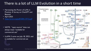 There is a lot of LLM Evolution in a short time
• Harnessing the Power of LLMs in
Practice: A Survey on ChatGPT and
Beyond
• April 2023
• https://arxiv.org/pdf/2304.13712.pdf
• NOTE: “open source” does not
always mean “available for
commercial use”
• LLaMA 2 came out July 18, 2023, and
is available for commercial use
Tuesday, July 25, 2023 From State of the Art to Future of AI - Greg Makowski 32
 