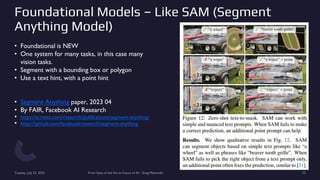 Foundational Models – Like SAM (Segment
Anything Model)
• Foundational is NEW
• One system for many tasks, in this case many
vision tasks.
• Segment with a bounding box or polygon
• Use a text hint, with a point hint
• Segment Anything paper, 2023 04
• By FAIR, Facebook AI Research
• https://ai.meta.com/research/publications/segment-anything/
• https://github.com/facebookresearch/segment-anything
Tuesday, July 25, 2023 From State of the Art to Future of AI - Greg Makowski 33
 
