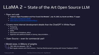 LLaMA 2 – State of the Art Open Source LLM
• Paper and code
• “Llama 2: Open Foundation and Fine-Tuned Chat Models”, July 19, 2023, by GenAI and Meta, 77 pages
• https://arxiv.org/abs/2307.09288
• https://github.com/facebookresearch/llama
• Covers more internal development details than the ChatGPT 4 White Paper
• Pretraining
• Fine-Tuning
• Safety
• Discussions of limitations, ethics
• Appendix with additional details on training, data annotation, …
• Open Source – even for commercial use!!
• Model sizes, in Billions of weights
• 70B, 34B (not released), 13B, 7B
• both regular versions and Chat versions. Chat has Reinforcement Learning with Human Feedback (HRLF)
Tuesday, July 25, 2023 From State of the Art to Future of AI - Greg Makowski 34
 