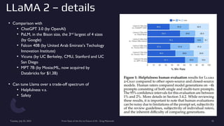 LLaMA 2 – details
• Comparison with
• ChatGPT 3.0 (by OpenAI)
• PaLM, in the Bison size, the 3rd largest of 4 sizes
(by Google)
• Falcon 40B (by United Arab Emirate’s Techology
Innovation Institute)
• Vicuna (by UC Berkeley, CMU, Stanford and UC
San Diego
• MPT 7B (by MosiacML, now acquired by
Databricks for $1.3B)
• Can tune Llama over a trade-off spectrum of
• Helpfulness v.s.
• Safety
Tuesday, July 25, 2023 From State of the Art to Future of AI - Greg Makowski 35
 