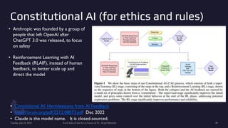 Constitutional AI (for ethics and rules)
• Consititional AI: Harmlessness from AI Feedback
• https://arxiv.org/pdf/2212.08073.pdf Dec 2022
• Claude is the model name. It is closed-sourced.
Tuesday, July 25, 2023 From State of the Art to Future of AI - Greg Makowski 40
• Anthropic was founded by a group of
people that left OpenAI after
ChatGPT 3.0 was released, to focus
on safety
• Reinforcement Learning with AI
Feedback (RLAIF), instead of human
feedback, to better scale up and
direct the model
 