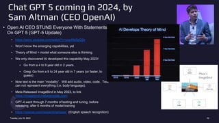 Chat GPT 5 coming in 2024, by
Sam Altman (CEO OpenAI)
• Open AI CEO STUNS Everyone With Statements
On GPT 5 (GPT-5 Update)
• https://www.youtube.com/watch?v=ucp49z5pQ2s
• Won’t know the emerging capabilities, yet
• Theory of Mind = model what someone else is thinking
• We only discovered AI developed this capability May 2023!
• Go from a 4 to 9 year old in 2 years.
• Greg: Go from a 9 to 24 year old in 7 years (or faster, to
guess)
• Now text is the main “modality”. Will add audio, video, code. Text
can not represent everything (i.e. body language).
• Meta Released ImageBind in May 2023, to link
https://imagebind.metademolab.com/
• GPT-4 went through 7 months of testing and tuning, before
releasing, after 6 months of model training
• https://openai.com/research/whisper (English speech recognition)
Tuesday, July 25, 2023 42
Meta’s
ImageBind
 