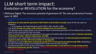LLM short term impact:
Evolution or REVOLUTION for the economy?
• McKinsey Digital: The economic potential of generative AI: The next productivity Frontier,
June 14, 2023
• https://www.mckinsey.com/capabilities/mckinsey-digital/our-insights/the-economic-potential-of-generative-ai-the-next-productivity-
frontier
• generative AI could add the equivalent of $2.6 trillion to $4.4 trillion annually across the 63 use cases we
analyzed—
• by comparison, the United Kingdom’s entire GDP in 2021 was $3.1 trillion.
• This would increase the impact of all artificial intelligence by 15 to 40 percent.
• This estimate would roughly double if we include the impact of embedding generative AI into software that is currently
used for other tasks beyond those use cases.
• About 75 percent of the value that generative AI use cases could deliver falls across four areas: Customer operations,
marketing and sales, software engineering, and R&D.
• Generative AI can substantially increase labor productivity across the economy, but that will require investments to
support workers as they shift work activities or change jobs.
• Generative AI could enable labor productivity growth of 0.1 to 0.6 percent annually through 2040, depending on
the rate of technology adoption and redeployment of worker time into other activities.
• Combining generative AI with all other technologies, work automation could add 0.2 to 3.3 percentage points
annually to productivity growth. However, workers will need support in learning new skills, and some will
change occupations.
Tuesday, July 25, 2023 From State of the Art to Future of AI - Greg Makowski 46
 