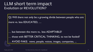 LLM short term impact
Evolution or REVOLUTION?
Tuesday, July 25, 2023 From State of the Art to Future of AI - Greg Makowski 47
Q) Will there not only be a growing divide between people who are
more vs. less EDUCATED, …
… but between the more vs.. less ADAPTABLE?
… those with BETTER CRITICAL THINKING, to not be fooled?
… AVOID FAKE: news, people, voices, images, companies, ...
 