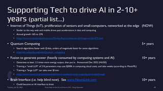 Supporting Tech to drive AI in 2-10+
years (partial list…)
• Internet of Things (IoT), proliferation of sensors and small computers, networked at the edge (NOW)
• Similar to the way web and mobile drove past accelerations in data and computing
• Annual growth 16% to 23%
• https://www.marketsandmarkets.com/Market-Reports/internet-of-things-market-573.html
• Quantum Computing 5+ years
• Search algorithms faster with Q-bits, orders of magnitude faster for some algorithms
• https://en.wikipedia.org/wiki/Quantum_computing
• Fusion to generate power (heavily consumed by computing systems and AI) 10+ years
• Generates at least 1.5 times more energy output, than put in. Announced Dec 2022 (HUGE)
• Training a “small LLM” of 2 B parameters may cost $200k in computing cloud costs, and take weeks (according to MosicML)
• Training a “large LLM” can take over $1mm
• https://www.science.org/content/article/historic-explosion-long-sought-fusion-breakthrough
• Brain Interface (i.e. help blind now). See www.NeuraLink.com 10+ years
• Could become an AI interface to brain
Tuesday, July 25, 2023 From State of the Art to Future of AI - Greg Makowski 48
 