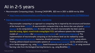 AI in 2-5 years
• Neuromorphic Computing (chips), Growing CAGR 89%, $23 mm in 2021 to $550 mm by 2026
• https://www.marketsandmarkets.com/Market-Reports/neuromorphic-chip-market-227703024.html
• https://en.wikipedia.org/wiki/Neuromorphic_engineering
• Neuromorphic computing is an approach to computing that is inspired by the structure and function
of the human brain.[1][2][3] A neuromorphic computer/chip is any device that uses physical artificial
neurons to do computations.[4][5] In recent times, the term neuromorphic has been used to
describe analog, digital, mixed-mode analog/digital VLSI, and software systems that implement
models of neural systems (for perception, motor control, or multisensory integration). The
implementation of neuromorphic computing on the hardware level can be realized by oxide-
based memristors,[6] spintronic memories, threshold switches, transistors,[7][5] among others.
Training software-based neuromorphic systems of spiking neural networks can be achieved using
error backpropagation, e.g., using Python based frameworks such as snnTorch,[8] or using canonical
learning rules from the biological learning literature, e.g., using BindsNet.[9]
Tuesday, July 25, 2023 From State of the Art to Future of AI - Greg Makowski 50
 