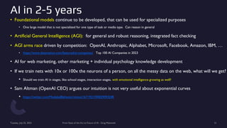 AI in 2-5 years
• Foundational models continue to be developed, that can be used for specialized purposes
• One large model that is not specialized for one type of task or media type. Can reason in general
• Artificial General Intelligence (AGI): for general and robust reasoning, integrated fact checking
• AGI arms race driven by competition: OpenAI, Anthropic, Alphabet, Microsoft, Facebook, Amazon, IBM, …
• https://www.datamation.com/featured/ai-companies/ Top 100 AI Companies in 2023
• AI for web marketing, other marketing + individual psychology knowledge development
• If we train nets with 10x or 100x the neurons of a person, on all the messy data on the web, what will we get?
• Should we train AI in stages, like school stages, interaction stages, with emotional intelligence growing as well?
• Sam Altman (OpenAI CEO) argues our intuition is not very useful about exponential curves
• https://twitter.com/ModeledBehavior/status/1671921590039093248
Tuesday, July 25, 2023 From State of the Art to Future of AI - Greg Makowski 51
 