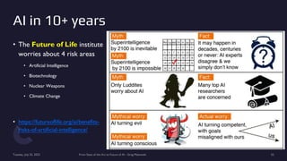 AI in 10+ years
• The Future of Life institute
worries about 4 risk areas
• Artificial Intelligence
• Biotechnology
• Nuclear Weapons
• Climate Change
• https://futureoflife.org/ai/benefits-
risks-of-artificial-intelligence/
Tuesday, July 25, 2023 From State of the Art to Future of AI - Greg Makowski 52
 
