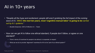 • "Despite all the hype and excitement, people still aren’t grokking the full impact of the coming
wave of A.I. Within the next ten years, most ‘cognitive manual labor’ is going to be carried
out by A.I. systems.“
• Mustafa Suleyman, CEO of Inflection A.I. - Tweet.
• How can we get AI to follow one ethical standard, if people don’t follow, or agree on one
standard?
• Think in terms of incentives for people to be ethical, to cooperate, to respect
• What can we do to provide “alignment” incentives for AI’s to be “part of our ethical system?”
Tuesday, July 25, 2023 From State of the Art to Future of AI - Greg Makowski 54
AI in 10+ years
 