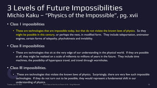 3 Levels of Future Impossibilities
Michio Kaku – “Physics of the Impossible”, pg. xvii
• Class 1 impossibilities
• These are technologies that are impossible today, but that do not violate the known laws of physics. So they
might be possible in this century, or perhaps the next, in modified form. They include teleportation, antimatter
engines, certain forms of telepathy, phychokinesis and invisibility.
• Class II impossibilities
• These are technologies that sit at the very edge of our understanding in the physical world. If they are possible
at all, they might be realized on a scale of millennia to millions of years in the future. They include time
machines, the possibility of hyperspace travel, and travel through wormholes.
• Class III impossibilities.
• These are technologies that violate the known laws of physics. Surprisingly, there are very few such impossible
technologies. If they do not turn out to be possible, they would represent a fundamental shift in our
understanding of physics.
Tuesday, July 25, 2023 From State of the Art to Future of AI - Greg Makowski 55
 