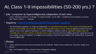 AI, Class 1-II impossibilities (50-200 yrs.) ?
• Jobs / companies: by Superintelligence(s) independent of each other
• Good: Individual contributor  manager  company founder / run for office – Compliment and contribute to humanity
• Bad: Skynet / Matrix / …. Dystopia
• Singularity - https://en.wikipedia.org/wiki/Technological_singularity
• The technological singularity—or simply the singularity[1]—is a hypothetical future point in time at which technological growth
becomes uncontrollable and irreversible, resulting in unforeseeable changes to human civilization.[2][3] According to the most
popular version of the singularity hypothesis, I. J. Good's intelligence explosion model, an upgradable intelligent agent will
eventually enter a "runaway reaction" of self-improvement cycles, each new and more intelligent generation appearing more and
more rapidly, causing an "explosion" in intelligence and resulting in a powerful superintelligence that qualitatively far surpasses all
human intelligence.[4]
• Medical
• Good: search over protein structures, genetics for new medicines. Restart human evolution by “top-down” design, if we
choose.
• Bad: more biological warfare, nanotech, drones using genetic targeting
Tuesday, July 25, 2023 From State of the Art to Future of AI - Greg Makowski 56
 