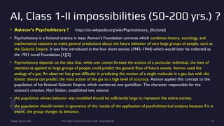 AI, Class 1-II impossibilities (50-200 yrs.) ?
• Asimov’s Psychohistory ? https://en.wikipedia.org/wiki/Psychohistory_(fictional)
• Psychohistory is a fictional science in Isaac Asimov's Foundation universe which combines history, sociology, and
mathematical statistics to make general predictions about the future behavior of very large groups of people, such as
the Galactic Empire. It was first introduced in the four short stories (1942–1944) which would later be collected as
the 1951 novel Foundation.[1][2]
• Psychohistory depends on the idea that, while one cannot foresee the actions of a particular individual, the laws of
statistics as applied to large groups of people could predict the general flow of future events. Asimov used the
analogy of a gas: An observer has great difficulty in predicting the motion of a single molecule in a gas, but with the
kinetic theory can predict the mass action of the gas to a high level of accuracy. Asimov applied this concept to the
population of his fictional Galactic Empire, which numbered one quintillion. The character responsible for the
science's creation, Hari Seldon, established two axioms:
• the population whose behavior was modelled should be sufficiently large to represent the entire society.
• the population should remain in ignorance of the results of the application of psychohistorical analyses because if it is
aware, the group changes its behavior.
Tuesday, July 25, 2023 From State of the Art to Future of AI - Greg Makowski 57
 