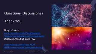 Questions, Discussions?
Thank You
Greg Makowski
www.LinkedIn.com/in/GregMakowski
https://www.slideshare.net/gregmakowski
Deploying AI and DS since 1992
www.Meetup.com/SF-bay-ACM
https://www.youtube.com/user/sfbayacm
Tuesday, July 25, 2023 From State of the Art to Future of AI - Greg Makowski 58
 