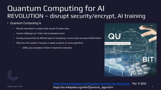Quantum Computing for AI
REVOLUTION – disrupt security/encrypt, AI training
• Quantum Computing is
• Not yet mainstream in a large scale, may be 2-5 years away
• Current challenges are “noise” and computation errors
• Exciting, because then do different types of computing, in some cases can search MUCH faster
• Where N is the number of records, or states to search, for some algorithms
• (GREG, give examples of Order of Operations reduction)
Tuesday, July 25, 2023 61
https://www.simplilearn.com/quantum-machine-learning-article Mar 9 2023
https://en.wikipedia.org/wiki/Quantum_algorithm
 