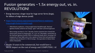 Fusion generates ~1.5x energy out, vs. in.
REVOLUTION!
• Energy becomes a larger issue for huge server farms (large),
for billions of edge devices (small)
• https://www.science.org/content/article/historic-explosion-
long-sought-fusion-breakthrough
• With historic explosion, a long sought fusion breakthrough, National
Ignition Facility achieves net energy “gain” with laser-powered approach
• More energy out than in. For 7 decades, fusion scientists have chased this
elusive goal, known as energy gain. At 1 a.m. on 5 December, researchers at
the National Ignition Facility (NIF) in California finally did it, focusing 2.05
megajoules of laser light onto a tiny capsule of fusion fuel and sparking an
explosion that produced 3.15 MJ of energy—the equivalent of about three
sticks of dynamite.
• Maybe 10 years to be commercial, but would have a
HUGE impact on the cost of energy and COMPUTING / AI
Tuesday, July 25, 2023 From State of the Art to Future of AI - Greg Makowski 62
 
