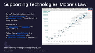 Supporting Technologies: Moore’s Law
https://en.wikipedia.org/wiki/Moore%27s_law
Tuesday, July 25, 2023 From State of the Art to Future of AI - Greg Makowski 63
Moore's law is the observation that
the number of transistors in
an integrated circuit (IC) doubles about
every two years.
Moore's law is
an observation and projection of a
historical trend.
Rather than a law of physics, it is
an empirical relationship linked
to gains from experience in production.
 