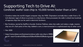 Supporting Tech to Drive AI:
Cerebras’ wafer-size chip is 10,000 times faster than a GPU
• Cerebras makes the world’s largest computer chip, the WSE. Chipmakers normally slice a wafer from a 12-
inch-diameter ingot of silicon to process in a chip factory. Once processed, the wafer is sliced into hundreds
of separate chips that can be used in electronic hardware.
• But Cerebras, started by SeaMicro founder Andrew Feldman, takes that wafer and makes a single, massive
chip out of it. Each piece of the chip, dubbed a core, is interconnected in a sophisticated way to other cores
• Nov 2020
• https://venturebeat.com/business/cerebras-wafer-size-chip-is-10000-times-faster-than-a-
gpu/#:~:text=Cerebras%20Systems%20and%20the%20federal,graphics%20processing%20unit%20(GPU).
Tuesday, July 25, 2023 From State of the Art to Future of AI - Greg Makowski 65
 