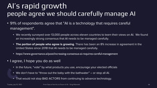 AI’s rapid growth
people agree we should carefully manage AI
• 91% of respondents agree that "AI is a technology that requires careful
management".
• We recently surveyed over 13,000 people across eleven countries to learn their views on AI. We found
an increasingly strong consensus that AI needs to be managed carefully.
• The portion of people who agree is growing. There has been an 8% increase in agreement in the
United States since 2018 that AI needs to be managed carefully.
• https://www.governance.ai/post/increasing-consensus-ai-requires-careful-management
• I agree, I hope you do as well
• In the future, “vote” by what products you use, encourage your elected officials
• We don’t have to “throw out the baby with the bathwater” – or stop all AI.
• That would not stop BAD ACTORS from continuing to advance technology.
Tuesday, July 25, 2023 From State of the Art to Future of AI - Greg Makowski 66
 