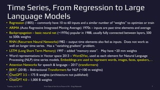 Time Series, From Regression to Large
Language Models
• Regression (1805) – commonly have 10 to 60 inputs and a similar number of “weights” to optimize or train
• ARIMA (Auto Regressive Integrated Moving Average) 1970s – inputs are past time elements and average
• Backpropagation – basic neural net (~1970s) popular in 1988, usually fully connected between layers, 500
to 500k weights
• RNN (Recurrent Neural Networks)1982 – output time elements also fed as inputs. Does not work as
well on longer time series. Has a “vanishing gradient” problem.
• LSTM (Long Short Term Memory) 1997 – added “memory state”. May have ~20 mm weights
• Word representations in Vector space 2013 – Word2Vec, used as each element for Natural Language
Processing (NLP) time series models. Embeddings are used to represent words, images, faces, speakers,…
• Attention Networks for speech & language – 2017 (transformers)
• BERT (2018) – Bidirectional Transformers for NLP (~100 m weights)
• ChatGPT 3.5 – 175 B weights (architecture not published)
• ChatGPT 4.0 – 1,000 B weights
Tuesday, July 25, 2023 From State of the Art to Future of AI - Greg Makowski 7
 