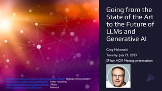 Going from the
State of the Art
to the Future of
LLMs and
Generative AI
Greg Makowski
Tuesday, July 25, 2023
SF bay ACM Meetup presentation
https://www.meetup.com/sf-bay-acm/events/294420890/ Meetup Announcement
https://www.youtube.com/user/sfbayacm Video recording
https://www.slideshare.net/gregmakowski Slides
www.LinkedIn.com/in/GregMakowski Network
 