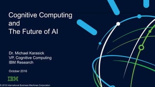 Cognitive Computing
and
The Future of AI
Dr. Michael Karasick
VP, Cognitive Computing
IBM Research
October 2016
© 2016 International Business Machines Corporation
 