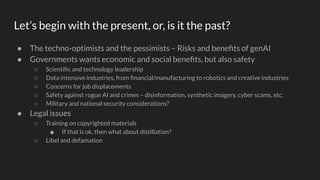 Let’s begin with the present, or, is it the past?
● The techno-optimists and the pessimists – Risks and beneﬁts of genAI
● Governments wants economic and social beneﬁts, but also safety
○ Scientiﬁc and technology leadership
○ Data intensive industries, from ﬁnancial/manufacturing to robotics and creative industries
○ Concerns for job displacements
○ Safety against rogue AI and crimes – disinformation, synthetic imagery, cyber scams, etc.
○ Military and national security considerations?
● Legal issues
○ Training on copyrighted materials
■ If that is ok, then what about distillation?
○ Libel and defamation
 