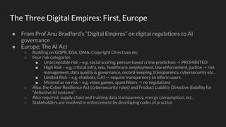 The Three Digital Empires: First, Europe
● From Prof Anu Bradford’s “Digital Empires” on digital regulations to AI
governance
● Europe: The AI Act
○ Building on GDPR, DSA, DMA, Copyright Directives etc.
○ Four risk categories
■ Unacceptable risk – e.g. social scoring, person-based crime prediction -> PROHIBITED
■ High Risk – e.g. critical infra, edu, healthcare, employment, law enforcement, justice -> risk
management, data quality & governance, record-keeping, transparency, cybersecurity etc.
■ Limited Risk – e.g. chatbots, GAI -> require transparency to inform users
■ Minimal or no risk – e.g. video games, spam ﬁlters -> no regulations
○ Also, the Cyber Resilience Act (cybersecurity rules) and Product Liability Directive (liability for
“defective AI systems”
○ Also required: supply chain and training data transparency, energy consumption, etc.
○ Stakeholders are involved in enforcement by developing codes of practice
 