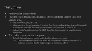 Then, China
● Authoritarian state control
● Multiple related regulations on digital spheres and also speciﬁc to AI and
aspects of AI:
○ Previously: CSL, DSL, PIPL, etc.
○ Also: Algorithm Recommendation Provisions, Deep Synthesis Regulations, Interim Measures for
Generative AI Services, Basic Safety Requirements for Generative AI Services, etc.
○ Adherence to “socialist principles” and XJP thoughts: Close monitoring, surveillance and
censorship
● The reality is a cat-and-mouse game
○ Delicate balance between control and technology advancement goals
■ DeepSeek example reveals how “easy” it is to overcome censorship, or to produce
malicious codes and disinformation despite all monitoring efforts
 