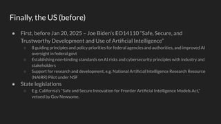 Finally, the US (before)
● First, before Jan 20, 2025 – Joe Biden’s EO14110 “Safe, Secure, and
Trustworthy Development and Use of Artiﬁcial Intelligence”
○ 8 guiding principles and policy priorities for federal agencies and authorities, and improved AI
oversight in federal govt
○ Establishing non-binding standards on AI risks and cybersecurity principles with industry and
stakeholders
○ Support for research and development, e.g. National Artiﬁcial Intelligence Research Resource
(NAIRR) Pilot under NSF
● State legislations
○ E.g. California’s “Safe and Secure Innovation for Frontier Artiﬁcial Intelligence Models Act,”
vetoed by Gov Newsome.
 