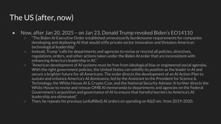 The US (after, now)
● Now, after Jan 20, 2025 – on Jan 23, Donald Trump revoked Biden’s EO14110
○ “The Biden AI Executive Order established unnecessarily burdensome requirements for companies
developing and deploying AI that would stiﬂe private sector innovation and threaten American
technological leadership.”
○ Instead, Trump “calls for departments and agencies to revise or rescind all policies, directives,
regulations, orders, and other actions taken under the Biden AI order that are inconsistent with
enhancing America’s leadership in AI.”
○ “American development of AI systems must be free from ideological bias or engineered social agendas.
With the right government policies, the United States can solidify its position as the leader in AI and
secure a brighter future for all Americans. The order directs the development of an AI Action Plan to
sustain and enhance America’s AI dominance, led by the Assistant to the President for Science &
Technology, the White House AI & Crypto Czar, and the National Security Advisor. It further directs the
White House to revise and reissue OMB AI memoranda to departments and agencies on the Federal
Government’s acquisition and governance of AI to ensure that harmful barriers to America’s AI
leadership are eliminated.”
○ Then, he repeats his previous (unfulﬁlled) AI orders on spending on R&D etc. from 2019-2020.
 