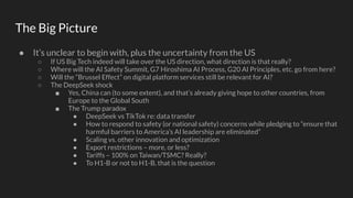 The Big Picture
● It’s unclear to begin with, plus the uncertainty from the US
○ If US Big Tech indeed will take over the US direction, what direction is that really?
○ Where will the AI Safety Summit, G7 Hiroshima AI Process, G20 AI Principles, etc. go from here?
○ Will the “Brussel Effect” on digital platform services still be relevant for AI?
○ The DeepSeek shock
■ Yes, China can (to some extent), and that’s already giving hope to other countries, from
Europe to the Global South
■ The Trump paradox
● DeepSeek vs TikTok re: data transfer
● How to respond to safety (or national safety) concerns while pledging to “ensure that
harmful barriers to America’s AI leadership are eliminated”
● Scaling vs. other innovation and optimization
● Export restrictions – more, or less?
● Tariffs – 100% on Taiwan/TSMC? Really?
● To H1-B or not to H1-B, that is the question
 