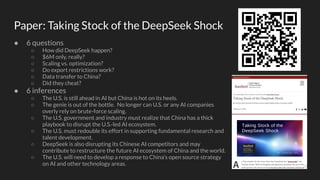 Paper: Taking Stock of the DeepSeek Shock
● 6 questions
○ How did DeepSeek happen?
○ $6M only, really?
○ Scaling vs. optimization?
○ Do export restrictions work?
○ Data transfer to China?
○ Did they cheat?
● 6 inferences
○ The U.S. is still ahead in AI but China is hot on its heels.
○ The genie is out of the bottle. No longer can U.S. or any AI companies
overly rely on brute-force scaling.
○ The U.S. government and industry must realize that China has a thick
playbook to disrupt the U.S.-led AI ecosystem.
○ The U.S. must redouble its effort in supporting fundamental research and
talent development.
○ DeepSeek is also disrupting its Chinese AI competitors and may
contribute to restructure the future AI ecosystem of China and the world.
○ The U.S. will need to develop a response to China’s open source strategy
on AI and other technology areas.
 