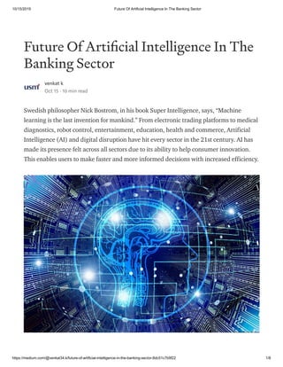 10/15/2019 Future Of Artificial Intelligence In The Banking Sector
https://medium.com/@venkat34.k/future-of-artificial-intelligence-in-the-banking-sector-8dc51c7b9f22 1/8
Future Of Arti cial Intelligence In The
Banking Sector
venkat k
Oct 15 · 10 min read
Swedish philosopher Nick Bostrom, in his book Super Intelligence, says, “Machine
learning is the last invention for mankind.” From electronic trading platforms to medical
diagnostics, robot control, entertainment, education, health and commerce, Artificial
Intelligence (AI) and digital disruption have hit every sector in the 21st century. AI has
made its presence felt across all sectors due to its ability to help consumer innovation.
This enables users to make faster and more informed decisions with increased efficiency.
 